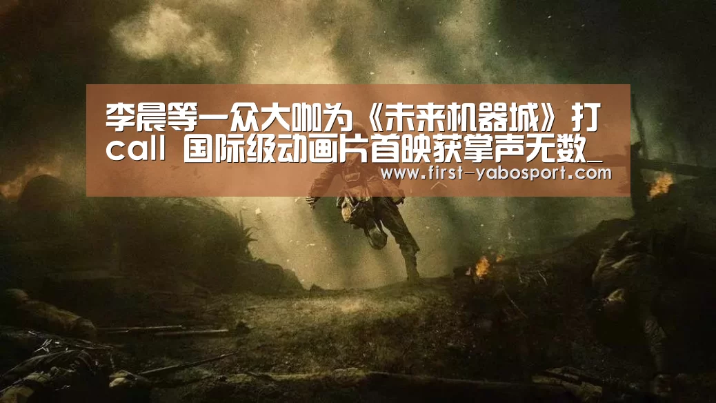 李晨等一众大咖为《未来机器城》打call 国际级动画片首映获掌声无数_亚博体育官网(图2) 亚博体育官网
